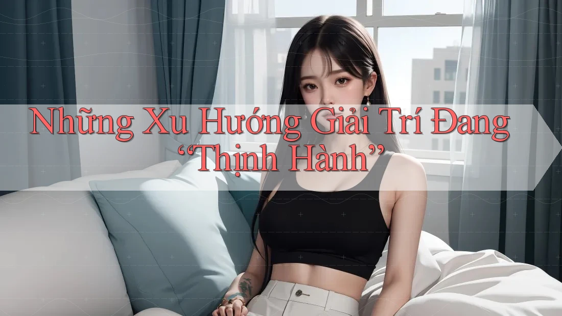 Những Xu Hướng Giải Trí Đang “Thịnh Hành”