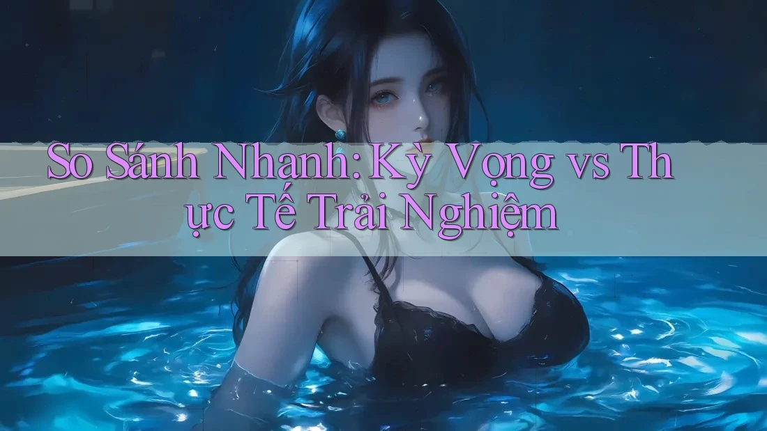 So Sánh Nhanh: Kỳ Vọng vs Thực Tế Trải Nghiệm