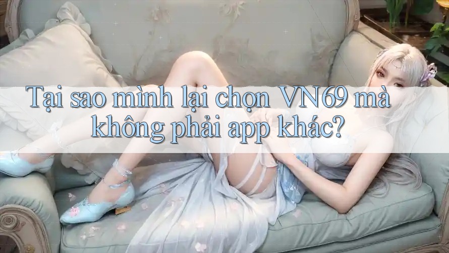 Tại sao mình lại chọn VN69 mà không phải app khác?
