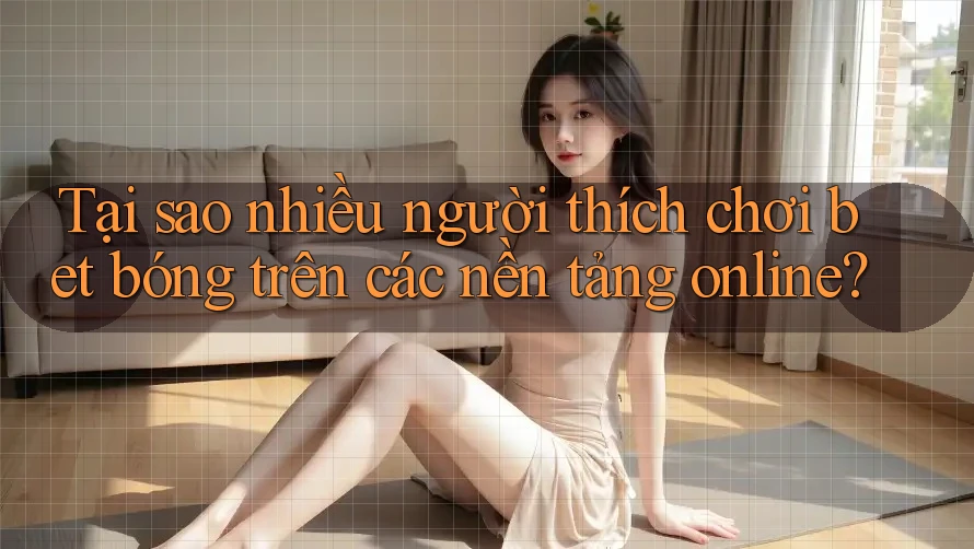 Tại sao nhiều người thích chơi bet bóng trên các nền tảng online?