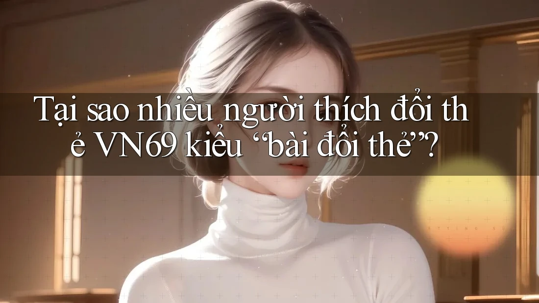 Tại sao nhiều người thích đổi thẻ VN69 kiểu “bài đổi thẻ”? Tại sao nhiều người thích đổi thẻ VN69 kiểu “bài đổi thẻ”?