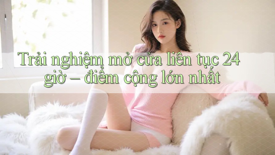 Trải nghiệm mở cửa liên tục 24 giờ – điểm cộng lớn nhất Trải nghiệm mở cửa liên tục 24 giờ – điểm cộng lớn nhất