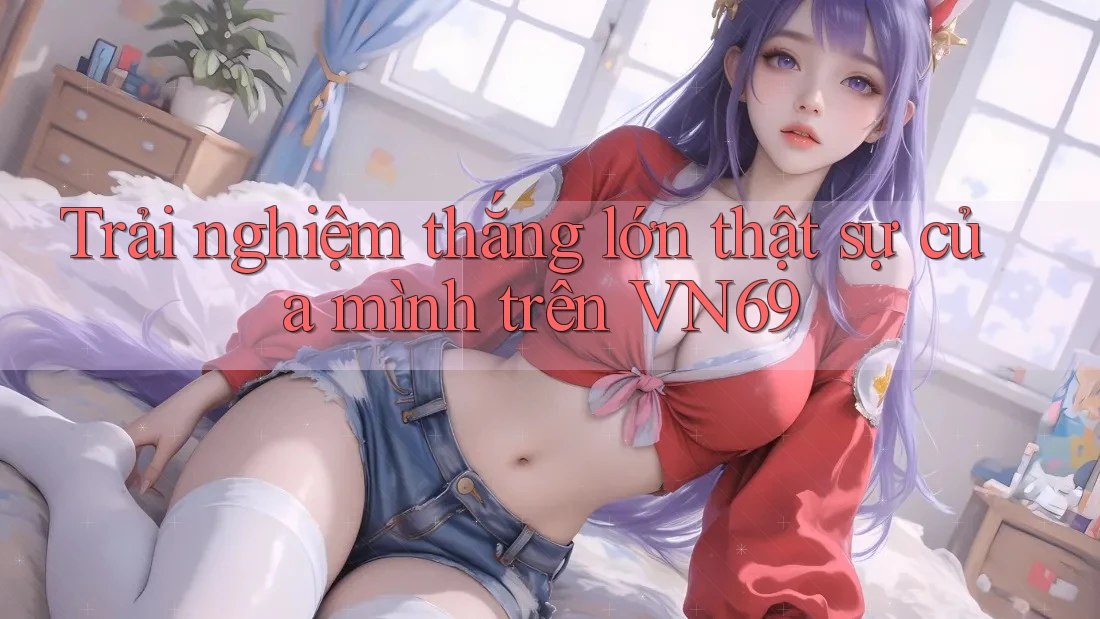 Trải nghiệm thắng lớn thật sự của mình trên VN69 Trải nghiệm thắng lớn thật sự của mình trên VN69