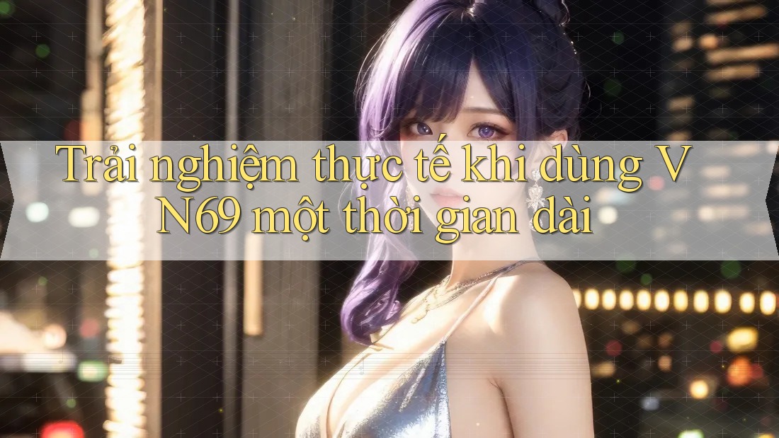 Trải nghiệm thực tế khi dùng VN69 một thời gian dài Trải nghiệm thực tế khi dùng VN69 một thời gian dài