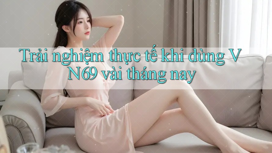 Trải nghiệm thực tế khi dùng VN69 vài tháng nay Trải nghiệm thực tế khi dùng VN69 vài tháng nay