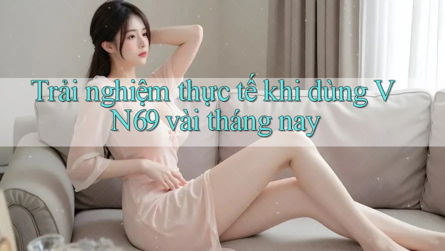 Trải nghiệm thực tế khi dùng VN69 vài tháng nay Trải nghiệm thực tế khi dùng VN69 vài tháng nay