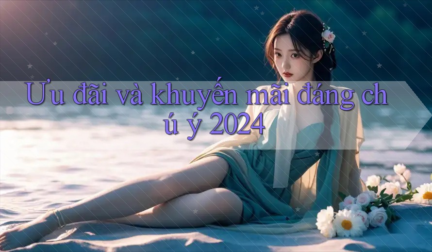 Ưu đãi và khuyến mãi đáng chú ý 2024 Ưu đãi và khuyến mãi đáng chú ý 2024