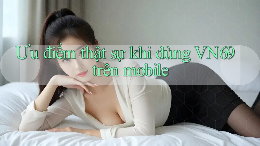 Ưu điểm thật sự khi dùng VN69 trên mobile