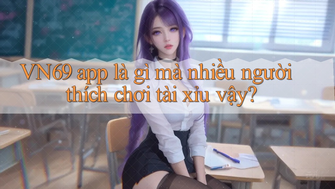 VN69 app là gì mà nhiều người thích chơi tài xỉu vậy?
