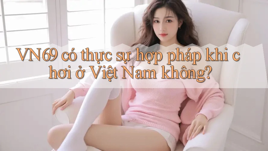 VN69 có thực sự hợp pháp khi chơi ở Việt Nam không?